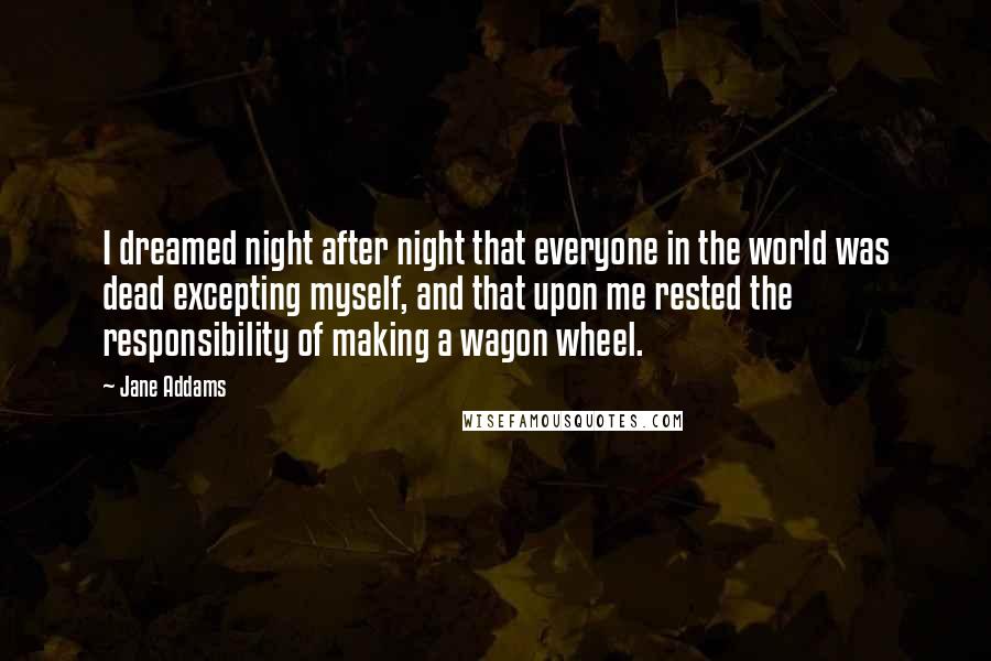 Jane Addams Quotes: I dreamed night after night that everyone in the world was dead excepting myself, and that upon me rested the responsibility of making a wagon wheel.