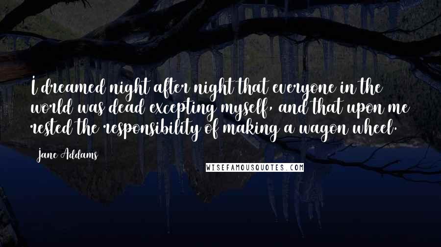 Jane Addams Quotes: I dreamed night after night that everyone in the world was dead excepting myself, and that upon me rested the responsibility of making a wagon wheel.