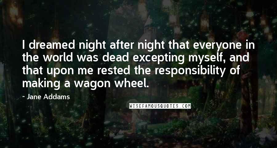 Jane Addams Quotes: I dreamed night after night that everyone in the world was dead excepting myself, and that upon me rested the responsibility of making a wagon wheel.