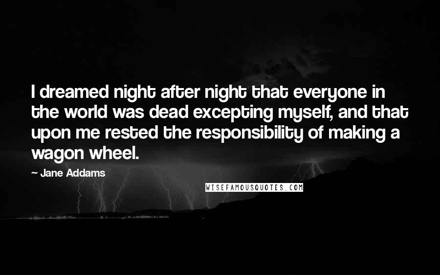 Jane Addams Quotes: I dreamed night after night that everyone in the world was dead excepting myself, and that upon me rested the responsibility of making a wagon wheel.