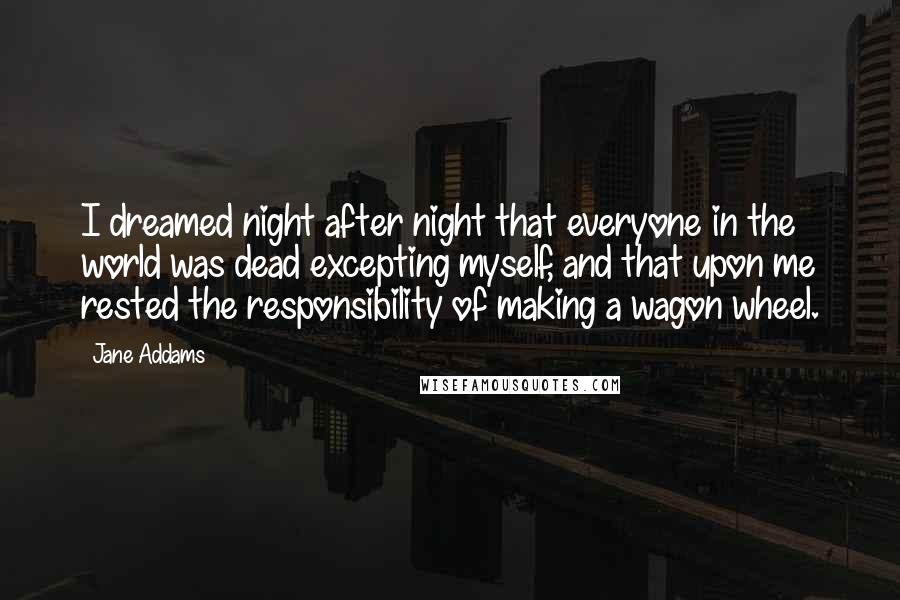 Jane Addams Quotes: I dreamed night after night that everyone in the world was dead excepting myself, and that upon me rested the responsibility of making a wagon wheel.