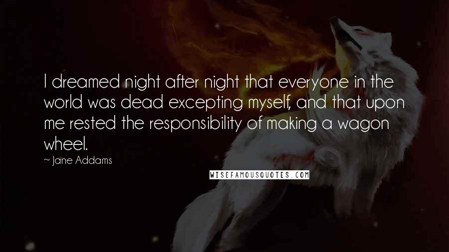 Jane Addams Quotes: I dreamed night after night that everyone in the world was dead excepting myself, and that upon me rested the responsibility of making a wagon wheel.