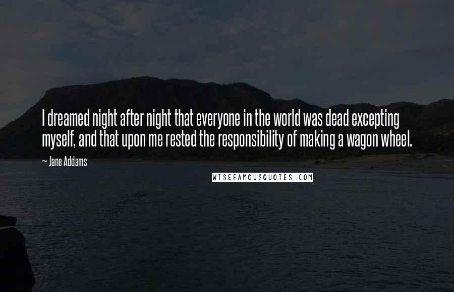 Jane Addams Quotes: I dreamed night after night that everyone in the world was dead excepting myself, and that upon me rested the responsibility of making a wagon wheel.