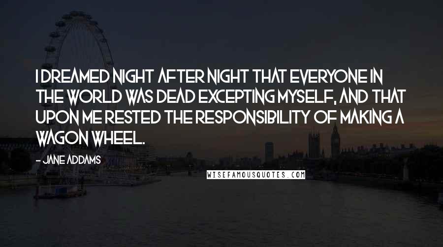 Jane Addams Quotes: I dreamed night after night that everyone in the world was dead excepting myself, and that upon me rested the responsibility of making a wagon wheel.