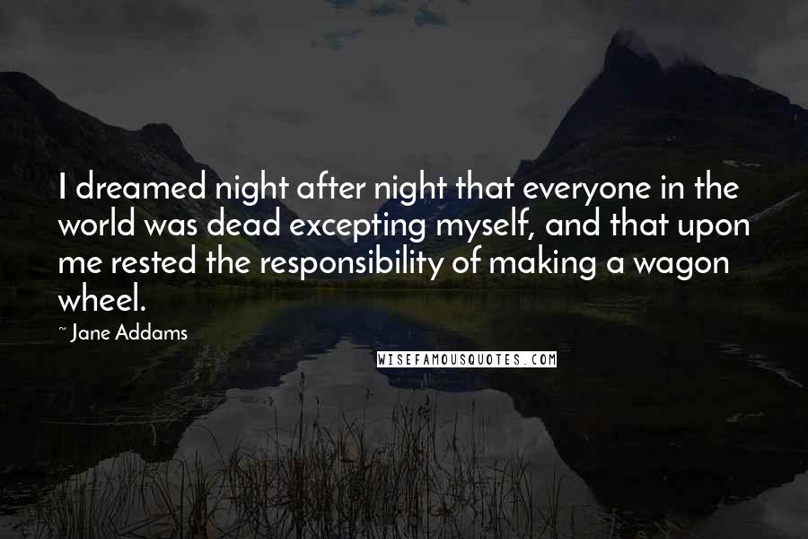 Jane Addams Quotes: I dreamed night after night that everyone in the world was dead excepting myself, and that upon me rested the responsibility of making a wagon wheel.