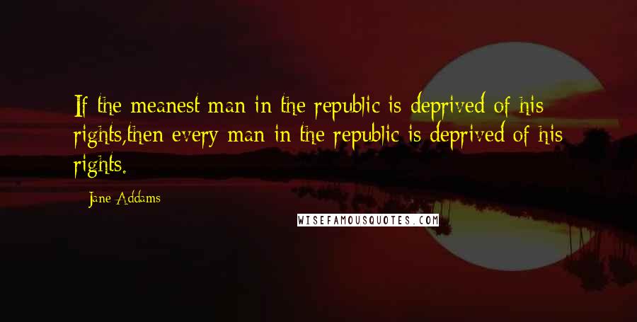 Jane Addams Quotes: If the meanest man in the republic is deprived of his rights,then every man in the republic is deprived of his rights.