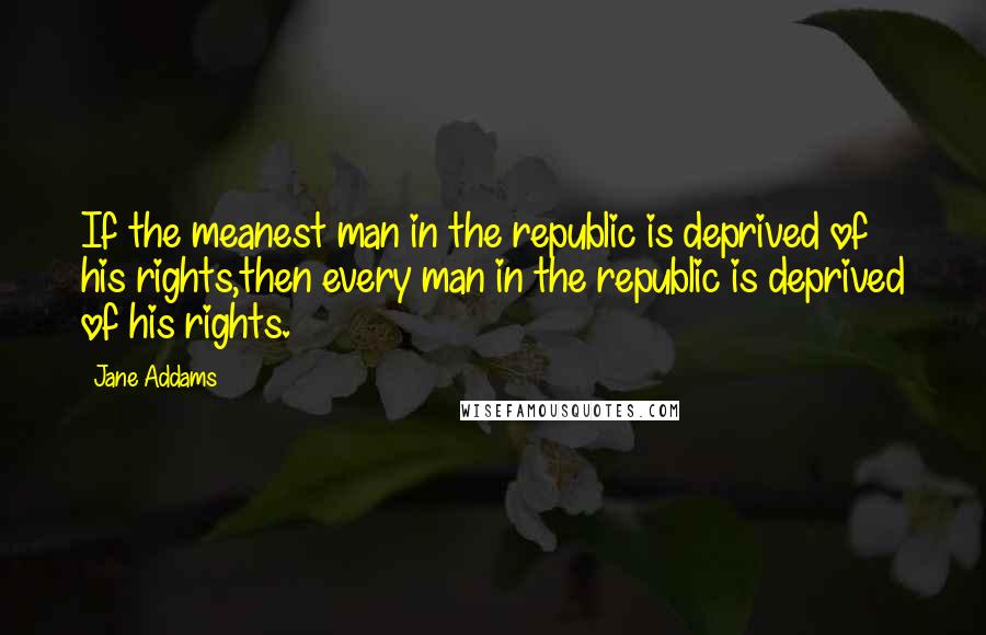 Jane Addams Quotes: If the meanest man in the republic is deprived of his rights,then every man in the republic is deprived of his rights.