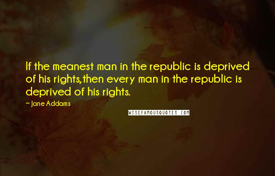Jane Addams Quotes: If the meanest man in the republic is deprived of his rights,then every man in the republic is deprived of his rights.