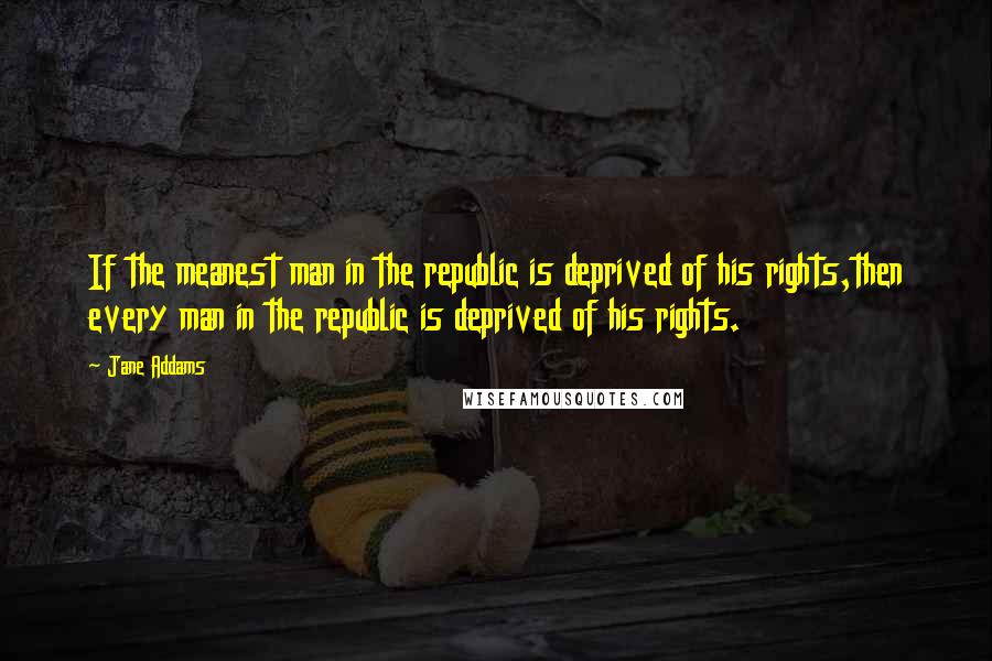 Jane Addams Quotes: If the meanest man in the republic is deprived of his rights,then every man in the republic is deprived of his rights.