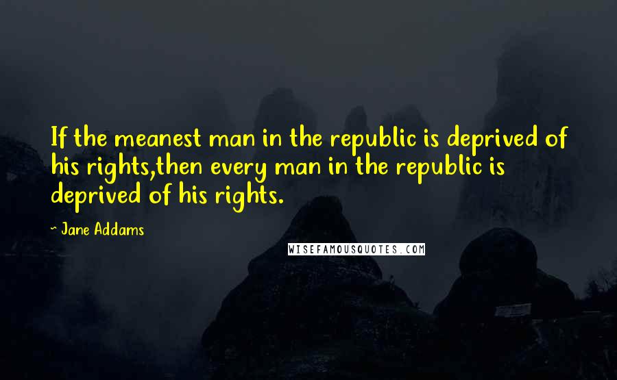 Jane Addams Quotes: If the meanest man in the republic is deprived of his rights,then every man in the republic is deprived of his rights.