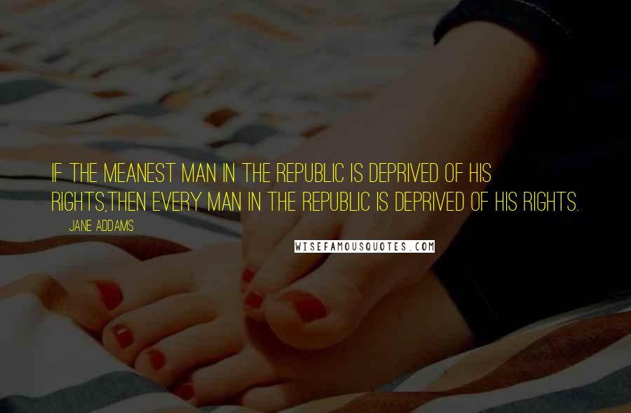 Jane Addams Quotes: If the meanest man in the republic is deprived of his rights,then every man in the republic is deprived of his rights.