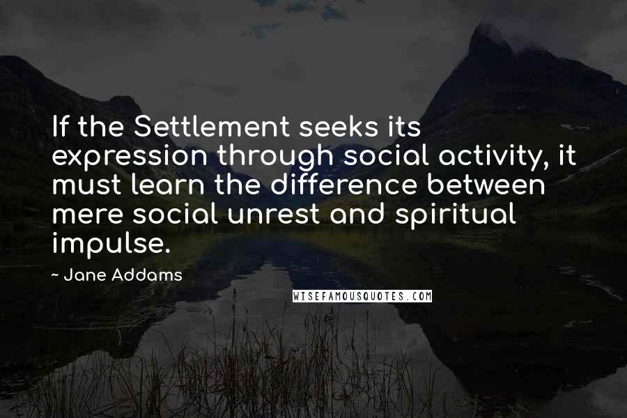 Jane Addams Quotes: If the Settlement seeks its expression through social activity, it must learn the difference between mere social unrest and spiritual impulse.