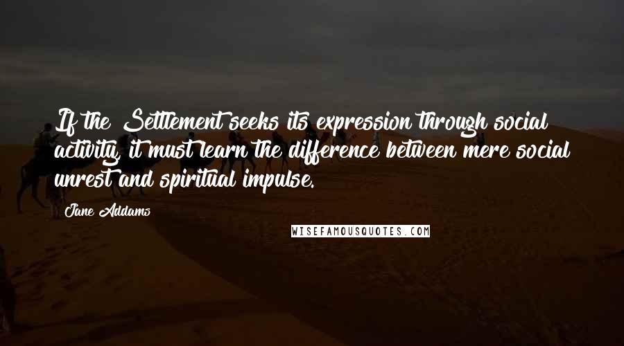 Jane Addams Quotes: If the Settlement seeks its expression through social activity, it must learn the difference between mere social unrest and spiritual impulse.