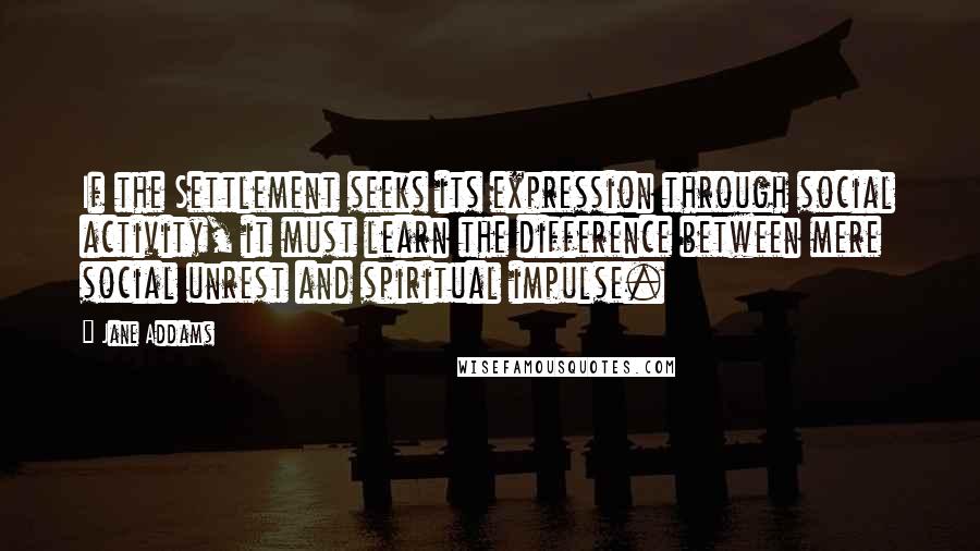 Jane Addams Quotes: If the Settlement seeks its expression through social activity, it must learn the difference between mere social unrest and spiritual impulse.