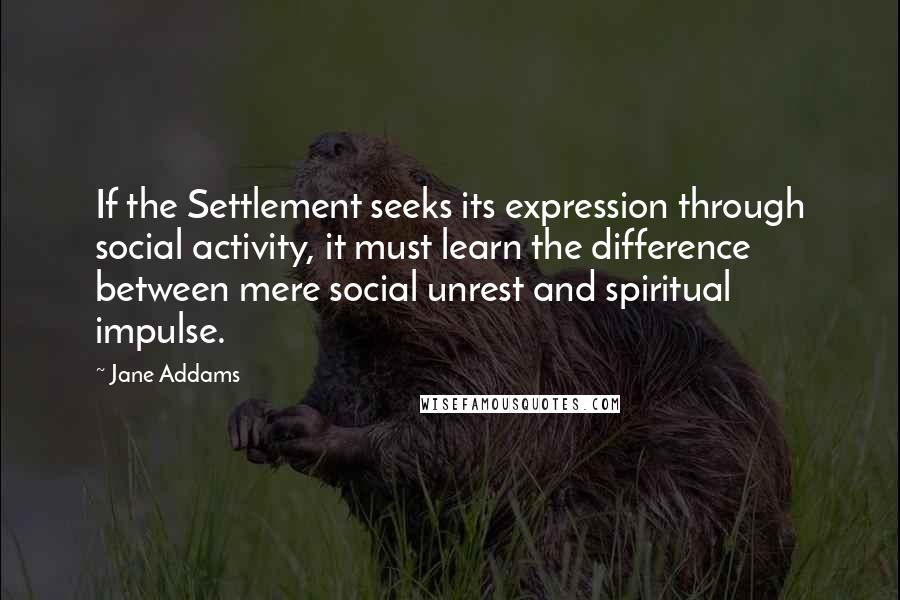 Jane Addams Quotes: If the Settlement seeks its expression through social activity, it must learn the difference between mere social unrest and spiritual impulse.