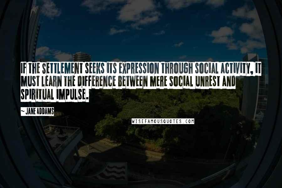 Jane Addams Quotes: If the Settlement seeks its expression through social activity, it must learn the difference between mere social unrest and spiritual impulse.