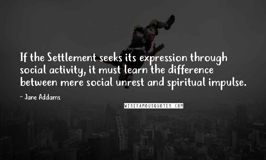 Jane Addams Quotes: If the Settlement seeks its expression through social activity, it must learn the difference between mere social unrest and spiritual impulse.