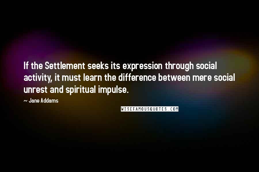 Jane Addams Quotes: If the Settlement seeks its expression through social activity, it must learn the difference between mere social unrest and spiritual impulse.