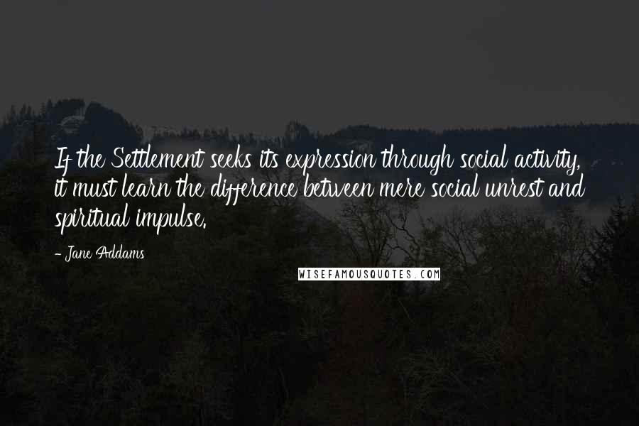 Jane Addams Quotes: If the Settlement seeks its expression through social activity, it must learn the difference between mere social unrest and spiritual impulse.