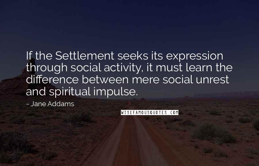 Jane Addams Quotes: If the Settlement seeks its expression through social activity, it must learn the difference between mere social unrest and spiritual impulse.