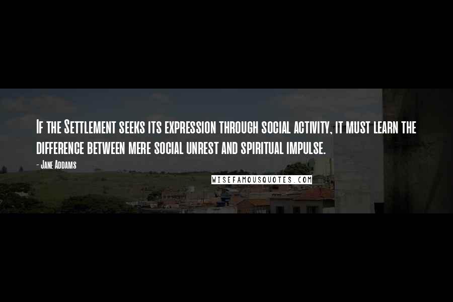 Jane Addams Quotes: If the Settlement seeks its expression through social activity, it must learn the difference between mere social unrest and spiritual impulse.