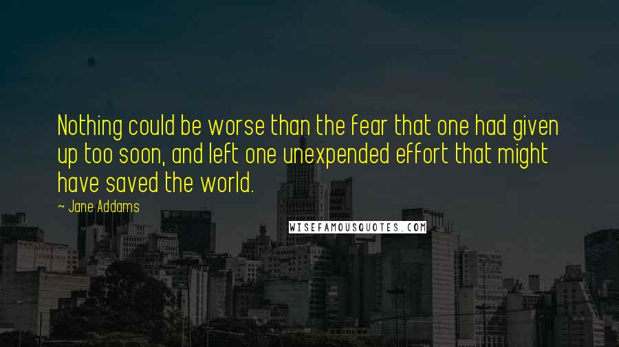 Jane Addams Quotes: Nothing could be worse than the fear that one had given up too soon, and left one unexpended effort that might have saved the world.