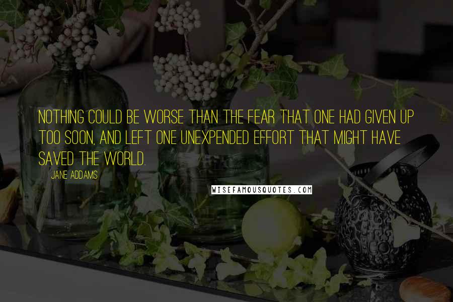 Jane Addams Quotes: Nothing could be worse than the fear that one had given up too soon, and left one unexpended effort that might have saved the world.