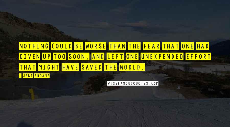 Jane Addams Quotes: Nothing could be worse than the fear that one had given up too soon, and left one unexpended effort that might have saved the world.