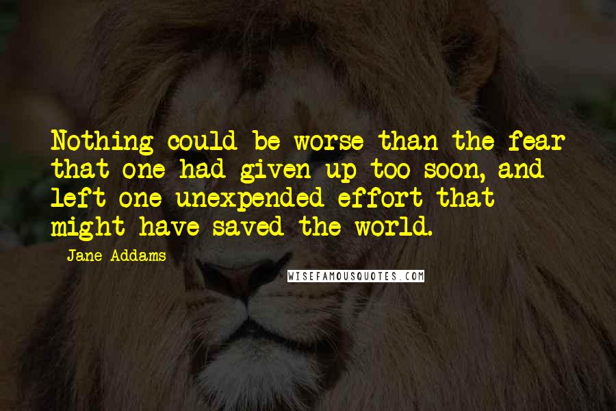 Jane Addams Quotes: Nothing could be worse than the fear that one had given up too soon, and left one unexpended effort that might have saved the world.