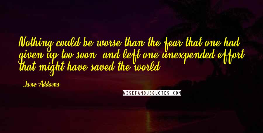 Jane Addams Quotes: Nothing could be worse than the fear that one had given up too soon, and left one unexpended effort that might have saved the world.