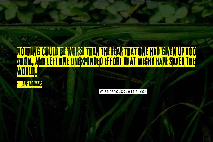 Jane Addams Quotes: Nothing could be worse than the fear that one had given up too soon, and left one unexpended effort that might have saved the world.