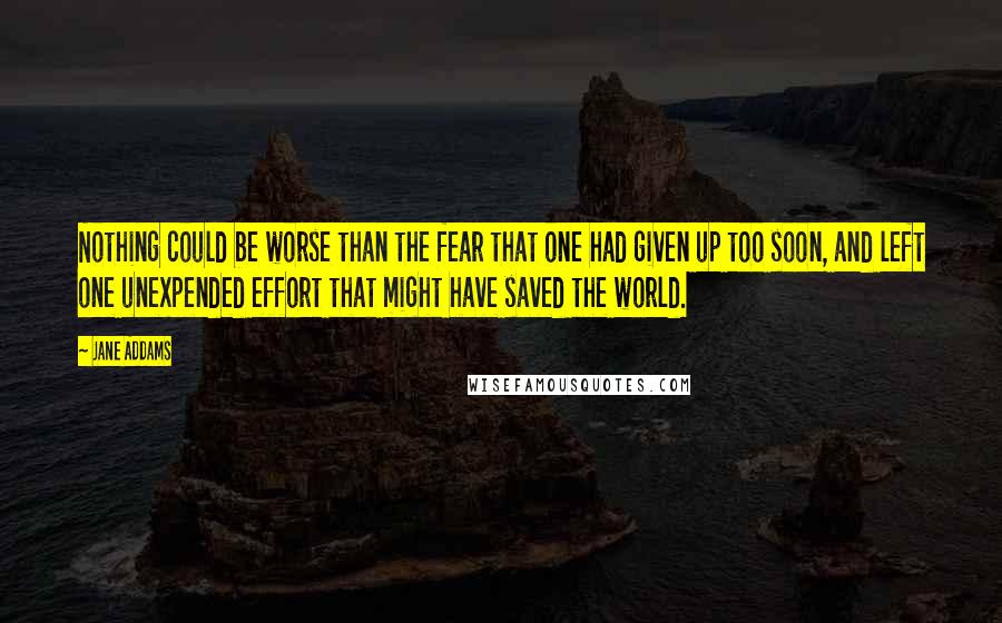 Jane Addams Quotes: Nothing could be worse than the fear that one had given up too soon, and left one unexpended effort that might have saved the world.