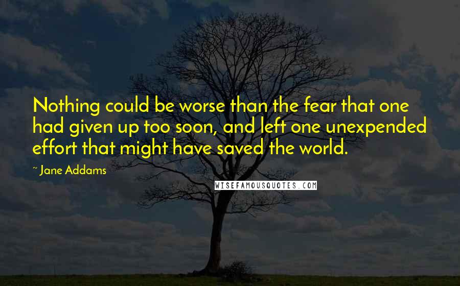 Jane Addams Quotes: Nothing could be worse than the fear that one had given up too soon, and left one unexpended effort that might have saved the world.