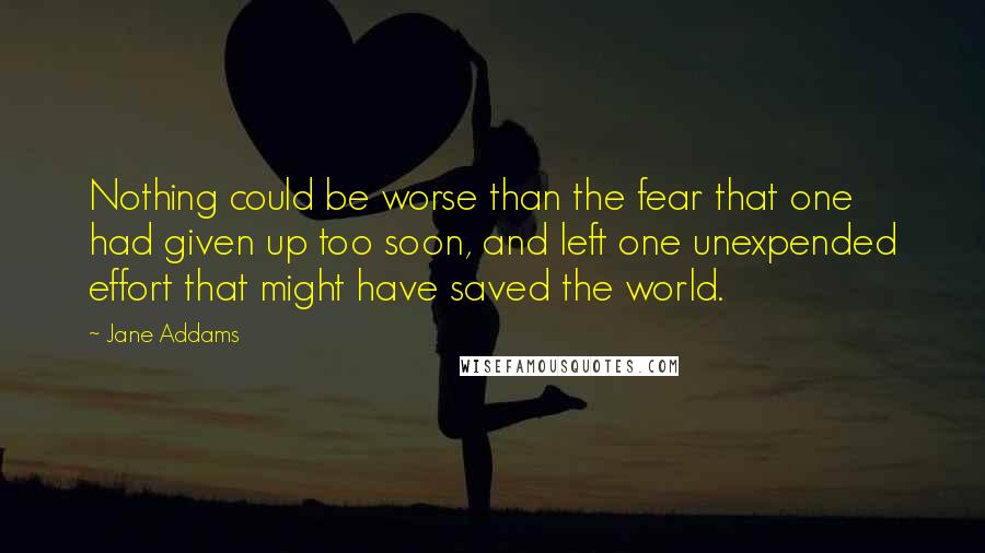 Jane Addams Quotes: Nothing could be worse than the fear that one had given up too soon, and left one unexpended effort that might have saved the world.