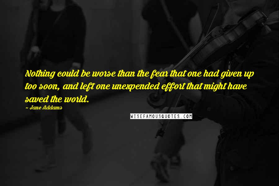 Jane Addams Quotes: Nothing could be worse than the fear that one had given up too soon, and left one unexpended effort that might have saved the world.