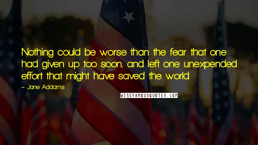 Jane Addams Quotes: Nothing could be worse than the fear that one had given up too soon, and left one unexpended effort that might have saved the world.