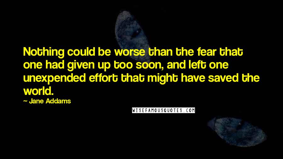 Jane Addams Quotes: Nothing could be worse than the fear that one had given up too soon, and left one unexpended effort that might have saved the world.