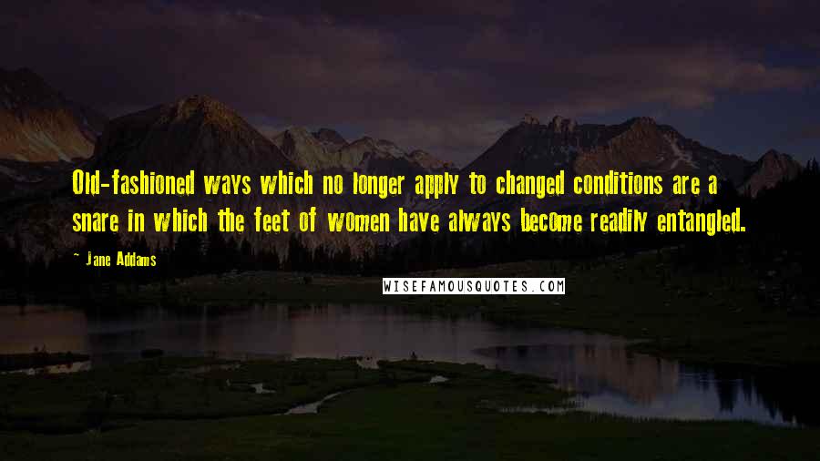 Jane Addams Quotes: Old-fashioned ways which no longer apply to changed conditions are a snare in which the feet of women have always become readily entangled.