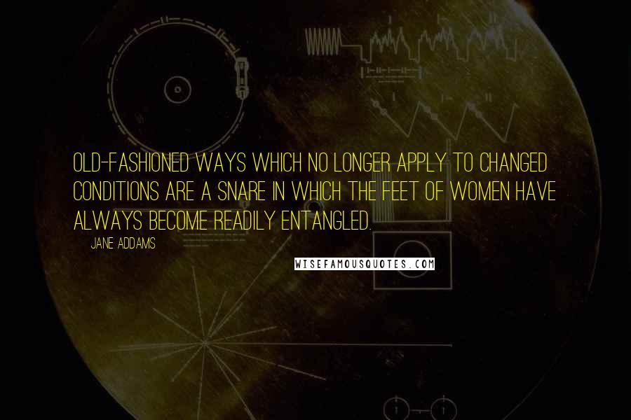 Jane Addams Quotes: Old-fashioned ways which no longer apply to changed conditions are a snare in which the feet of women have always become readily entangled.