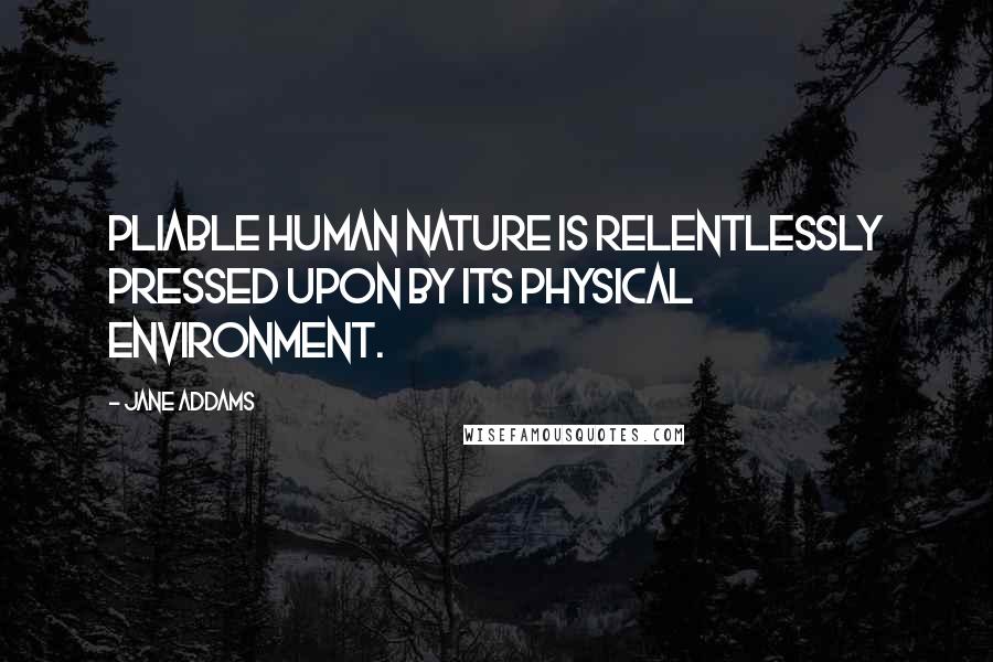 Jane Addams Quotes: Pliable human nature is relentlessly pressed upon by its physical environment.