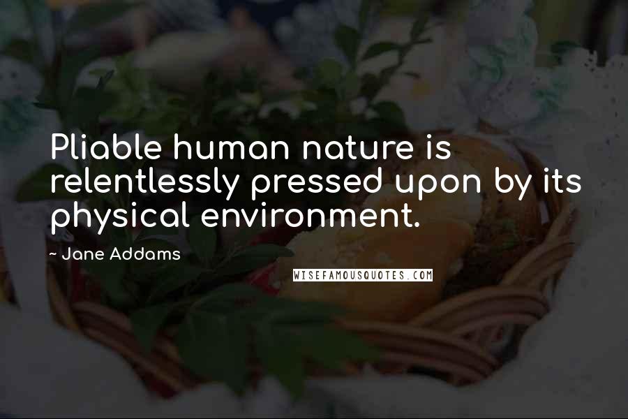 Jane Addams Quotes: Pliable human nature is relentlessly pressed upon by its physical environment.
