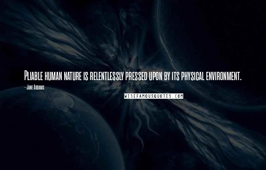 Jane Addams Quotes: Pliable human nature is relentlessly pressed upon by its physical environment.