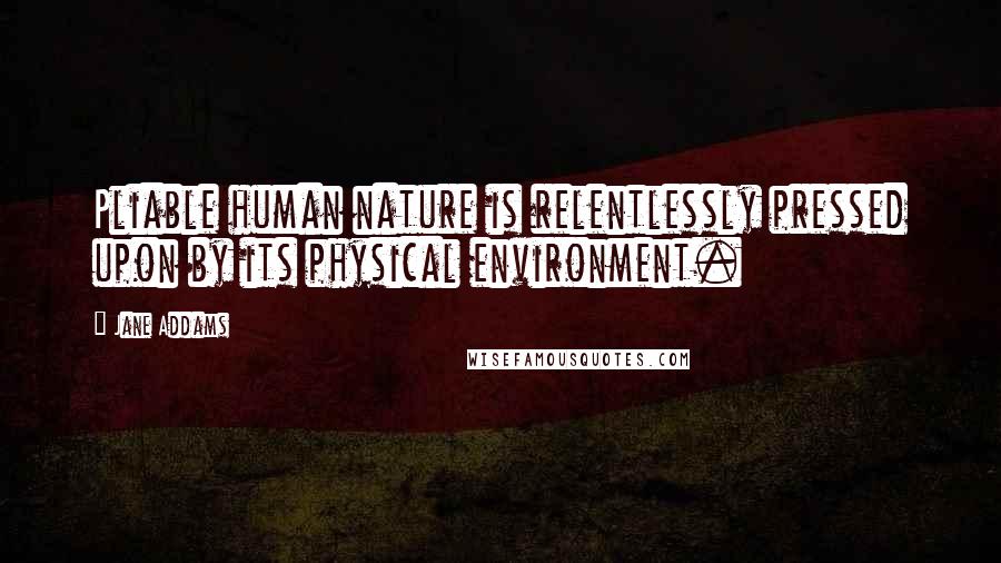 Jane Addams Quotes: Pliable human nature is relentlessly pressed upon by its physical environment.