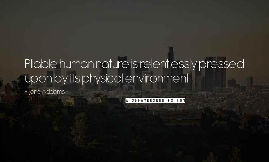 Jane Addams Quotes: Pliable human nature is relentlessly pressed upon by its physical environment.