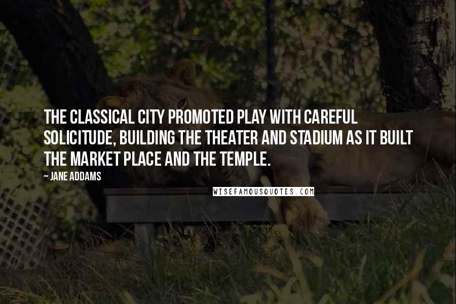 Jane Addams Quotes: The classical city promoted play with careful solicitude, building the theater and stadium as it built the market place and the temple.