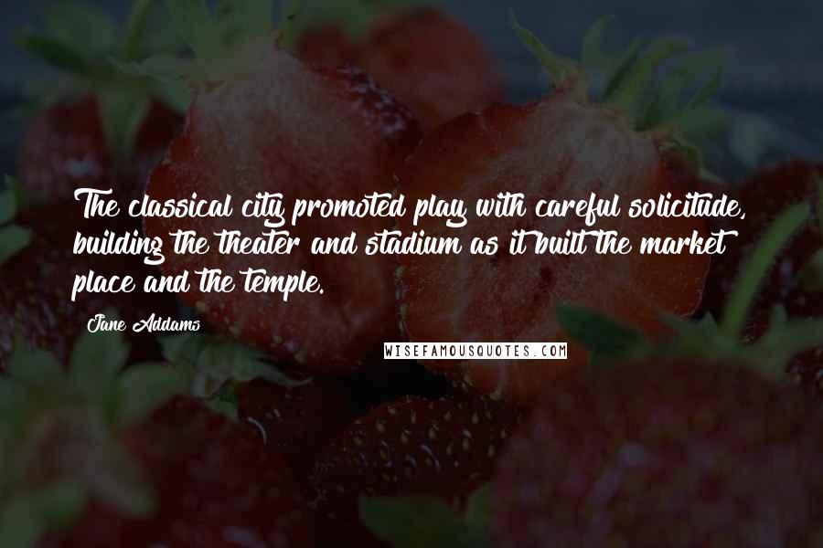 Jane Addams Quotes: The classical city promoted play with careful solicitude, building the theater and stadium as it built the market place and the temple.