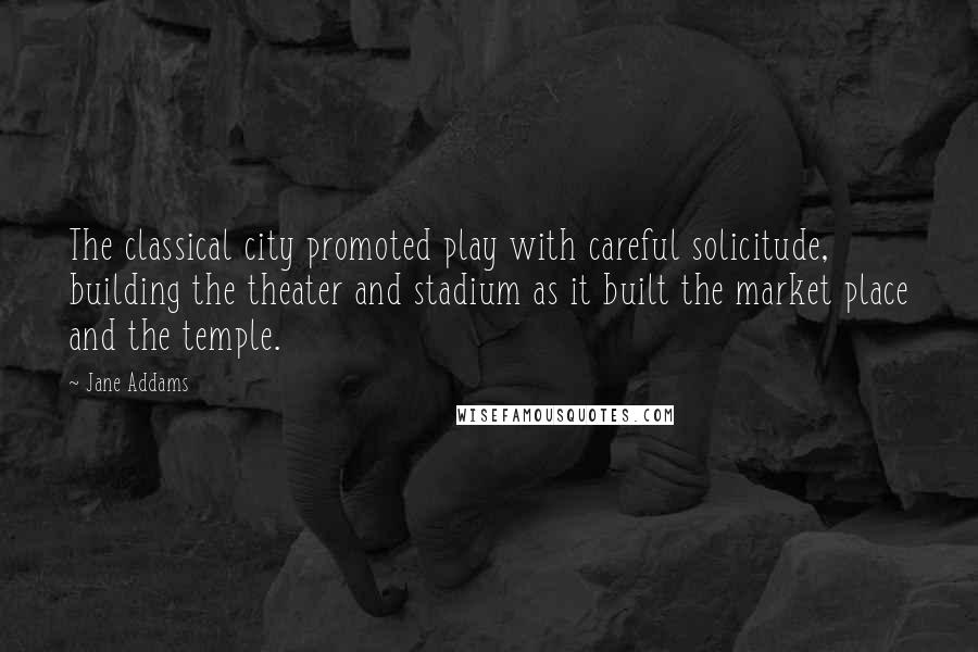 Jane Addams Quotes: The classical city promoted play with careful solicitude, building the theater and stadium as it built the market place and the temple.