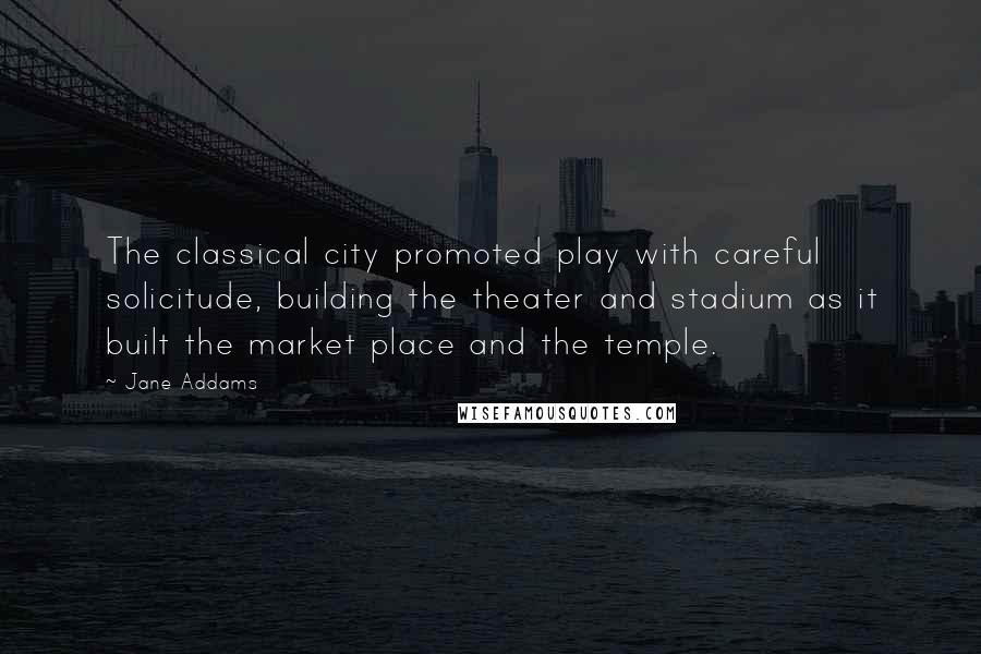 Jane Addams Quotes: The classical city promoted play with careful solicitude, building the theater and stadium as it built the market place and the temple.