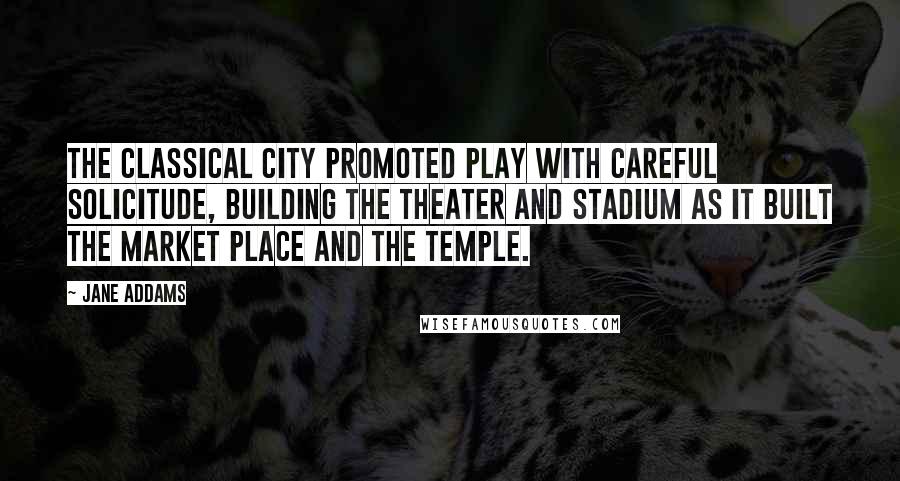 Jane Addams Quotes: The classical city promoted play with careful solicitude, building the theater and stadium as it built the market place and the temple.