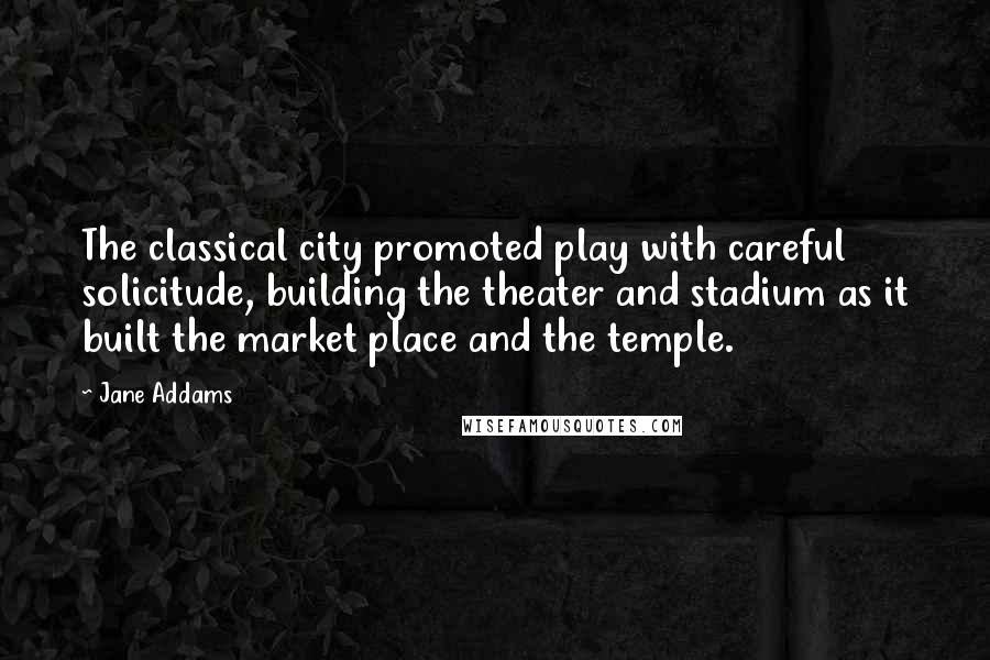 Jane Addams Quotes: The classical city promoted play with careful solicitude, building the theater and stadium as it built the market place and the temple.